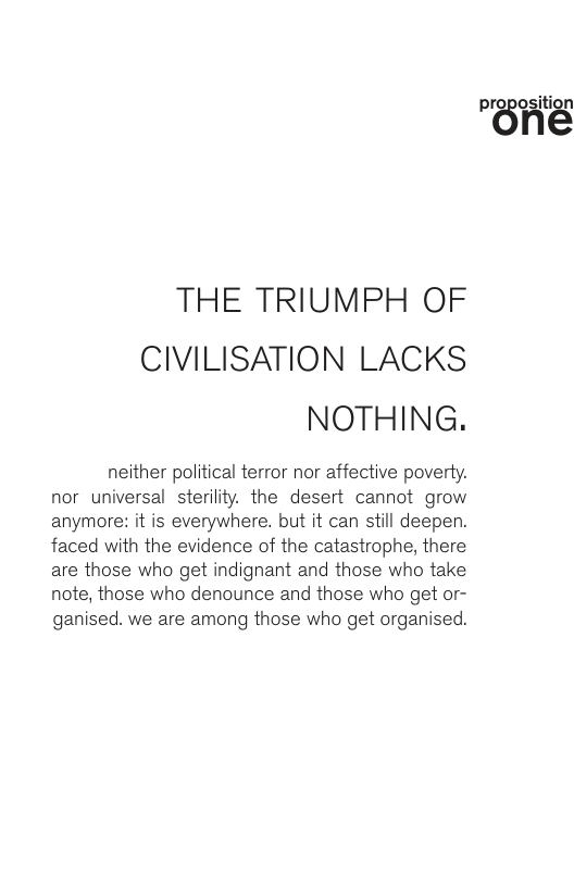 THE TRIUMPH OF CIVILISATION LACKS NOTHING. neither political terror nor affective poverty. nor universal sterility. the desert cannot grow anymore: it is everywhere. but it can still deepen. faced with the evidence of the catastrophe, there are those who get indignant and those who take note, those who denounce and those who get or- ganised. we are among those who get organised. "BHé